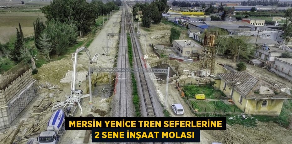 MERSİN YENİCE TREN SEFERLERİNE 2 SENE İNŞAAT MOLASI