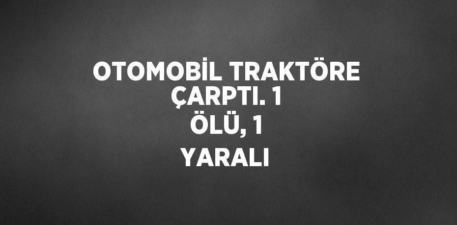 OTOMOBİL TRAKTÖRE ÇARPTI. 1 ÖLÜ, 1 YARALI