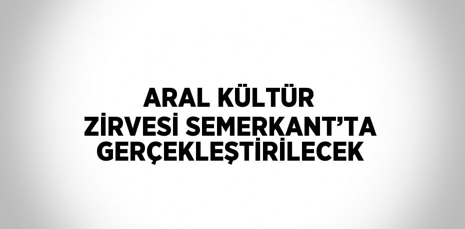 ARAL KÜLTÜR ZİRVESİ SEMERKANT’TA GERÇEKLEŞTİRİLECEK