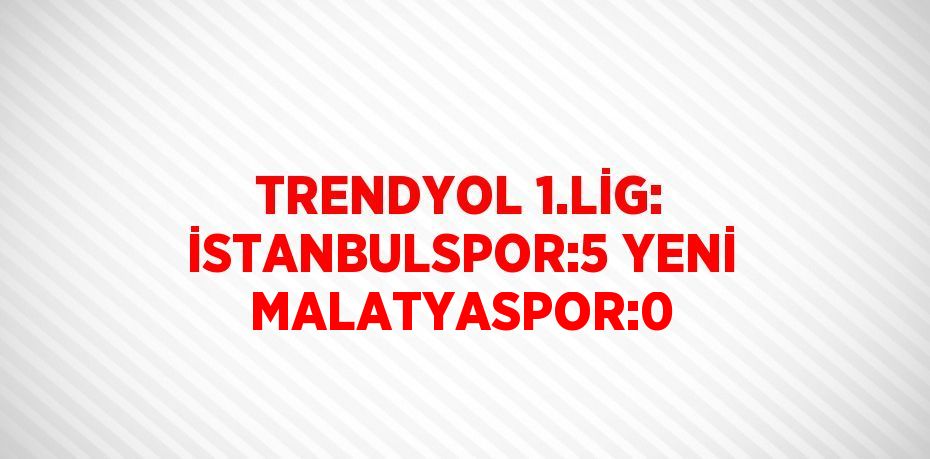 TRENDYOL 1.LİG: İSTANBULSPOR:5 YENİ MALATYASPOR:0