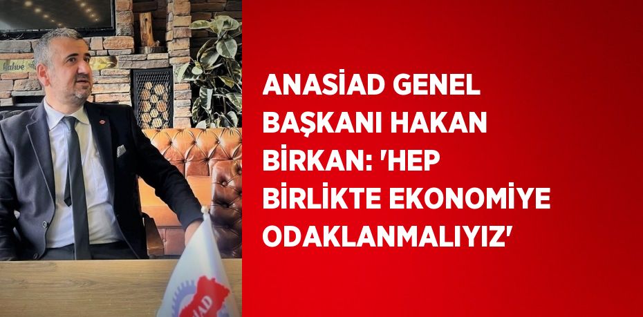 ANASİAD GENEL BAŞKANI HAKAN BİRKAN: 'HEP BİRLİKTE EKONOMİYE ODAKLANMALIYIZ'