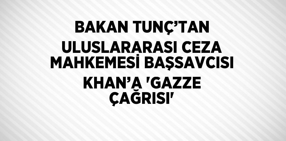 BAKAN TUNÇ’TAN ULUSLARARASI CEZA MAHKEMESİ BAŞSAVCISI KHAN’A 'GAZZE ÇAĞRISI'