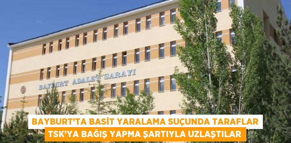 BAYBURT’TA BASİT YARALAMA SUÇUNDA TARAFLAR TSK’YA BAĞIŞ YAPMA ŞARTIYLA UZLAŞTILAR