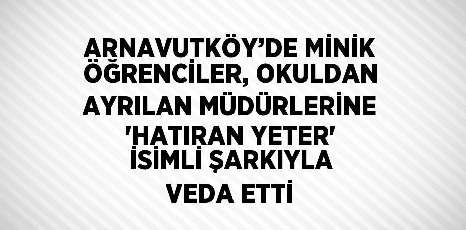 ARNAVUTKÖY’DE MİNİK ÖĞRENCİLER, OKULDAN AYRILAN MÜDÜRLERİNE 'HATIRAN YETER' İSİMLİ ŞARKIYLA VEDA ETTİ