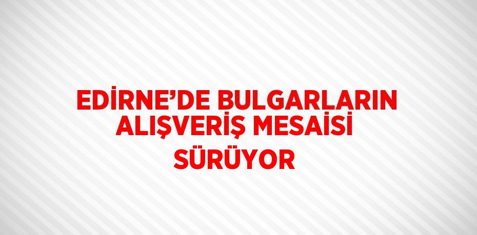 EDİRNE’DE BULGARLARIN ALIŞVERİŞ MESAİSİ SÜRÜYOR