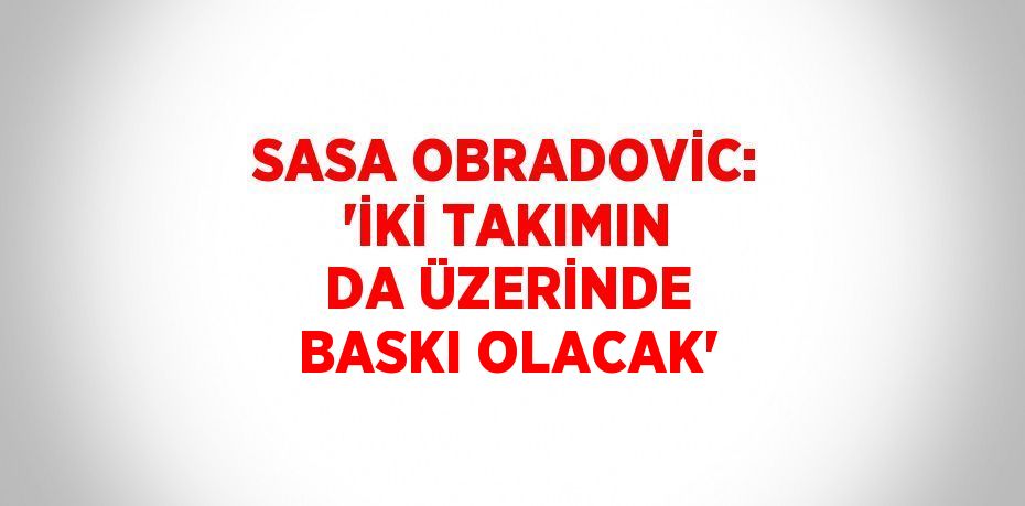 SASA OBRADOVİC: 'İKİ TAKIMIN DA ÜZERİNDE BASKI OLACAK'