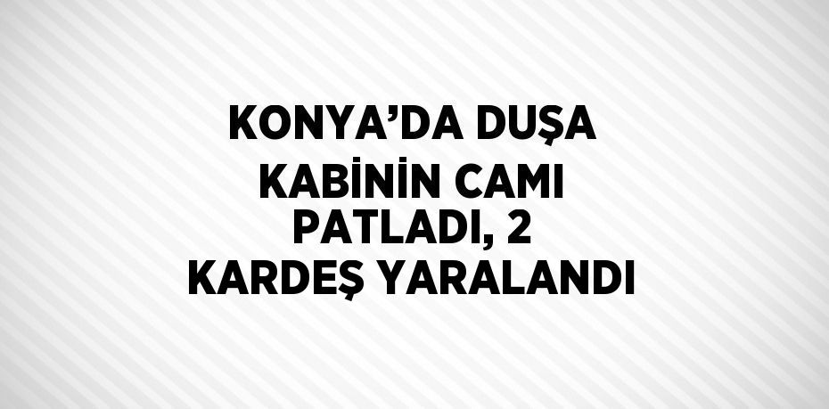 KONYA’DA DUŞA KABİNİN CAMI PATLADI, 2 KARDEŞ YARALANDI