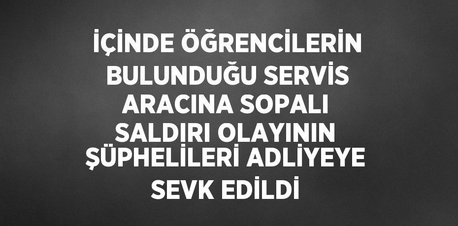 İÇİNDE ÖĞRENCİLERİN BULUNDUĞU SERVİS ARACINA SOPALI SALDIRI OLAYININ ŞÜPHELİLERİ ADLİYEYE SEVK EDİLDİ