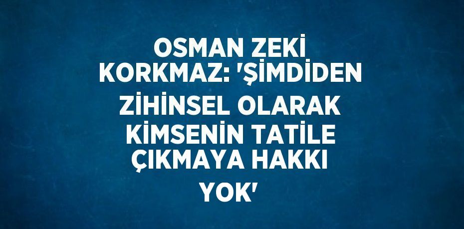 OSMAN ZEKİ KORKMAZ: 'ŞİMDİDEN ZİHİNSEL OLARAK KİMSENİN TATİLE ÇIKMAYA HAKKI YOK'