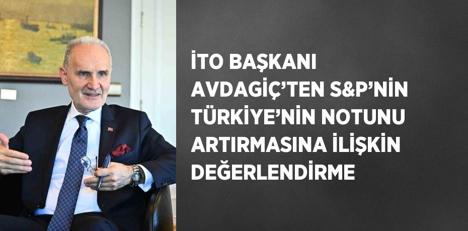 İTO BAŞKANI AVDAGİÇ’TEN S&P’NİN TÜRKİYE’NİN NOTUNU ARTIRMASINA İLİŞKİN DEĞERLENDİRME