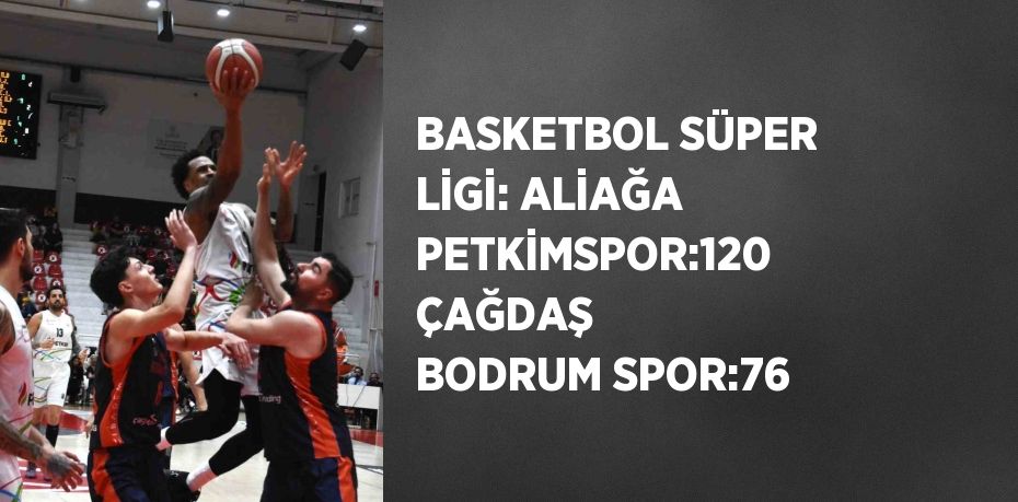 BASKETBOL SÜPER LİGİ: ALİAĞA PETKİMSPOR:120 ÇAĞDAŞ BODRUM SPOR:76