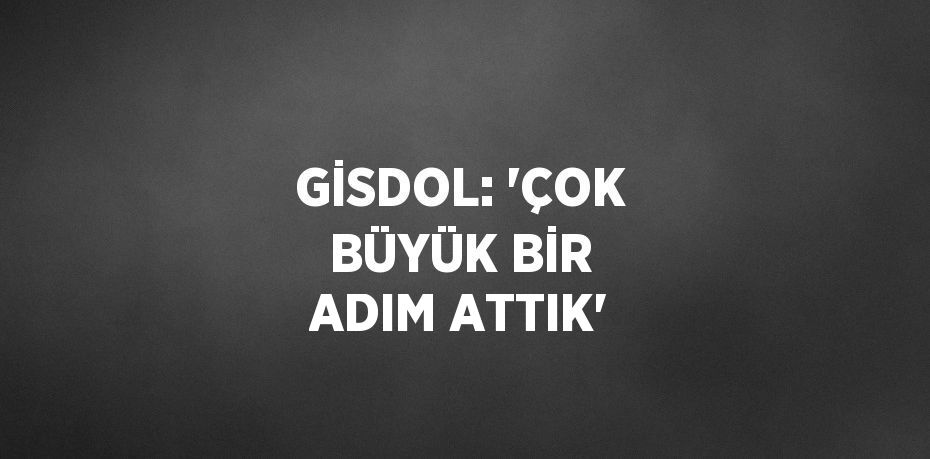 GİSDOL: 'ÇOK BÜYÜK BİR ADIM ATTIK'