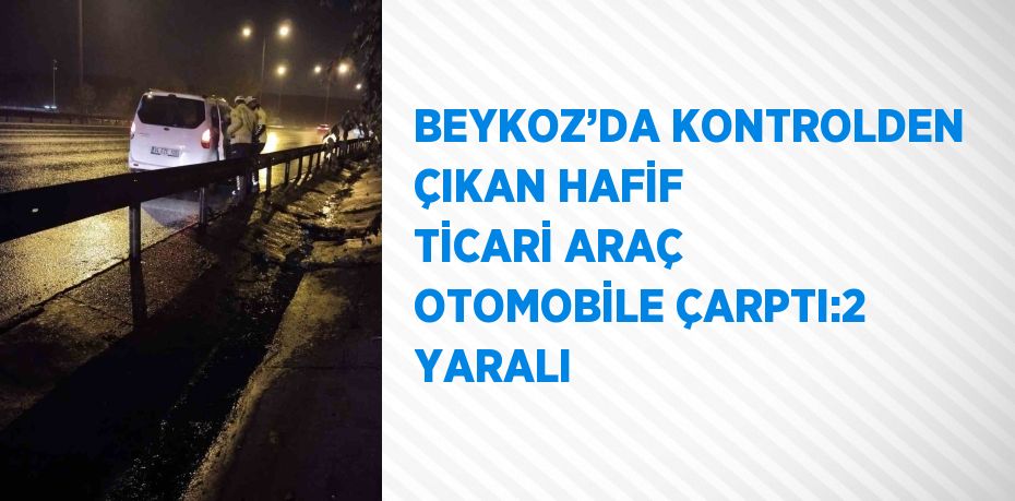 BEYKOZ’DA KONTROLDEN ÇIKAN HAFİF TİCARİ ARAÇ OTOMOBİLE ÇARPTI:2 YARALI