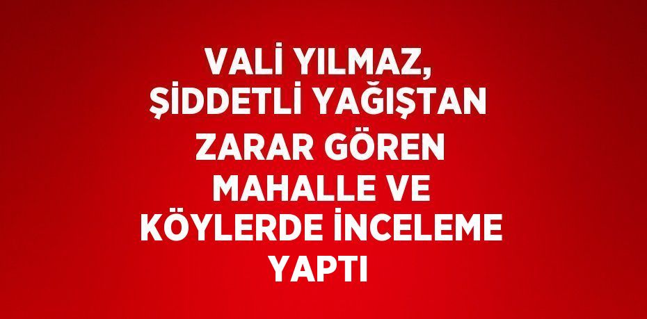 VALİ YILMAZ, ŞİDDETLİ YAĞIŞTAN ZARAR GÖREN MAHALLE VE KÖYLERDE İNCELEME YAPTI