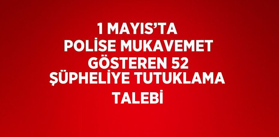 1 MAYIS’TA POLİSE MUKAVEMET GÖSTEREN 52 ŞÜPHELİYE TUTUKLAMA TALEBİ