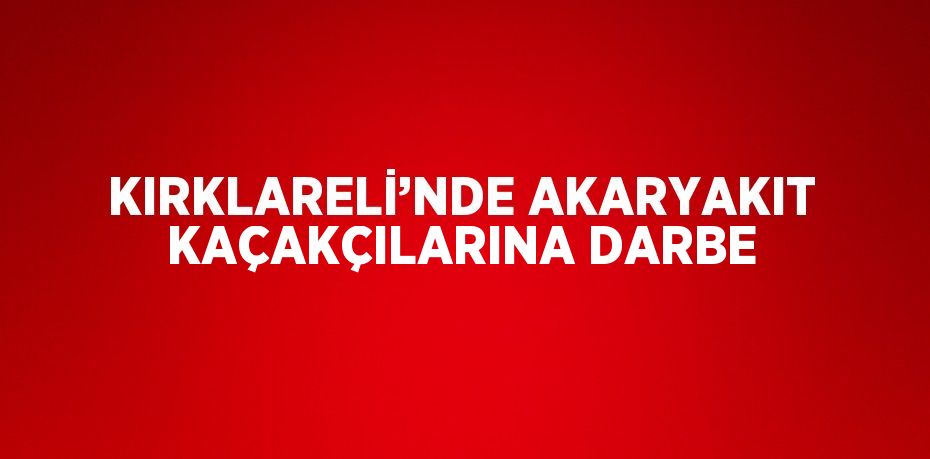 KIRKLARELİ’NDE AKARYAKIT KAÇAKÇILARINA DARBE