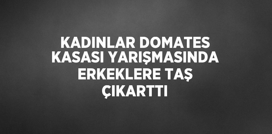 KADINLAR DOMATES KASASI YARIŞMASINDA ERKEKLERE TAŞ ÇIKARTTI