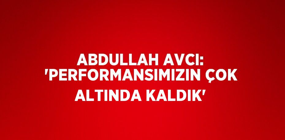 ABDULLAH AVCI: 'PERFORMANSIMIZIN ÇOK ALTINDA KALDIK'