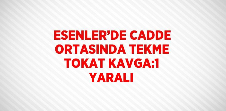 ESENLER’DE CADDE ORTASINDA TEKME TOKAT KAVGA:1 YARALI