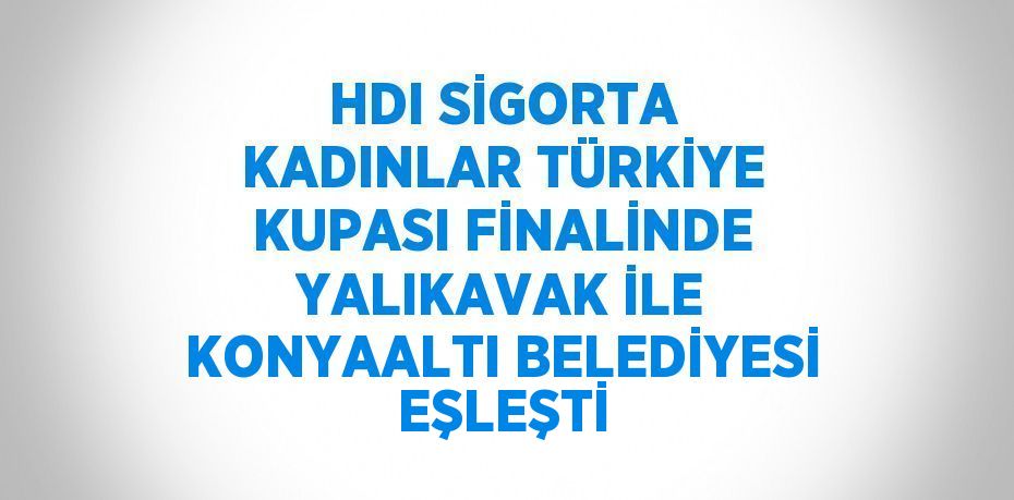 HDI SİGORTA KADINLAR TÜRKİYE KUPASI FİNALİNDE YALIKAVAK İLE KONYAALTI BELEDİYESİ EŞLEŞTİ