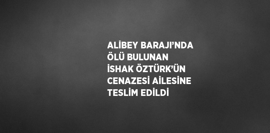 ALİBEY BARAJI’NDA ÖLÜ BULUNAN İSHAK ÖZTÜRK’ÜN CENAZESİ AİLESİNE TESLİM EDİLDİ