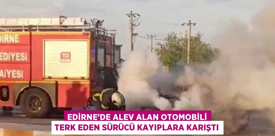 EDİRNE’DE ALEV ALAN OTOMOBİLİ TERK EDEN SÜRÜCÜ KAYIPLARA KARIŞTI