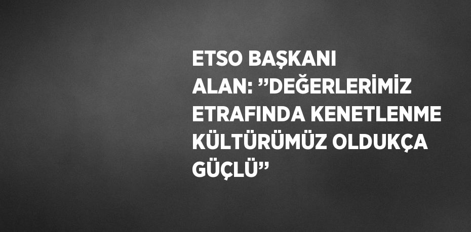 ETSO BAŞKANI ALAN: ’’DEĞERLERİMİZ ETRAFINDA KENETLENME KÜLTÜRÜMÜZ OLDUKÇA GÜÇLÜ’’