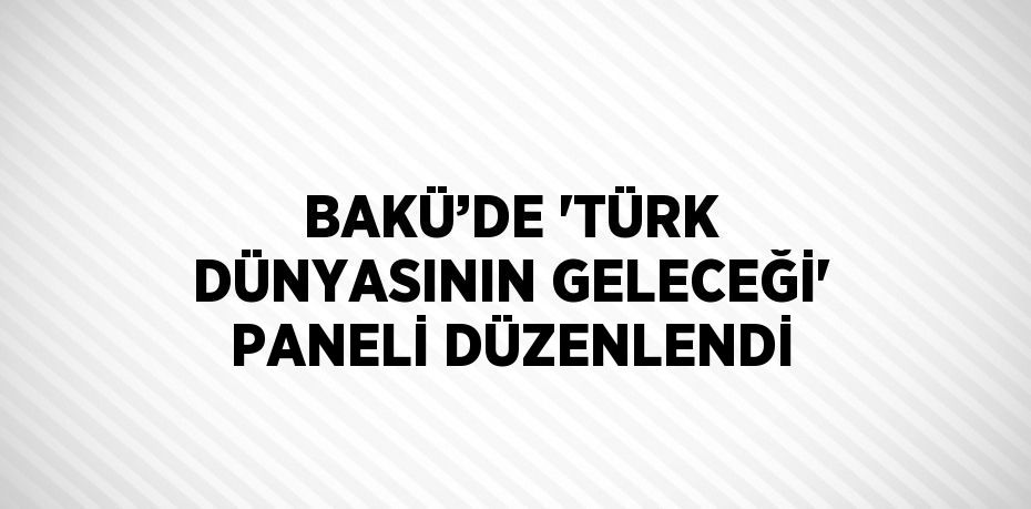 BAKÜ’DE 'TÜRK DÜNYASININ GELECEĞİ' PANELİ DÜZENLENDİ