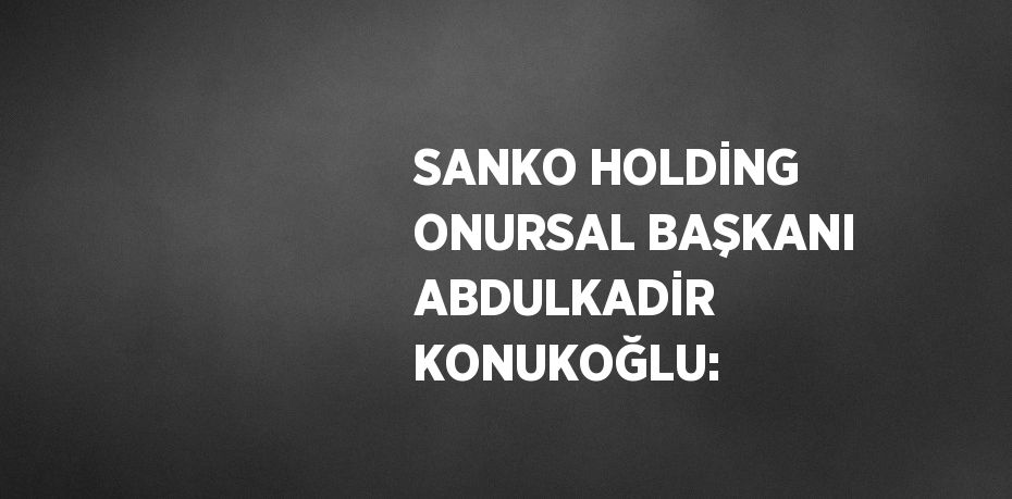 SANKO HOLDİNG ONURSAL BAŞKANI ABDULKADİR KONUKOĞLU: