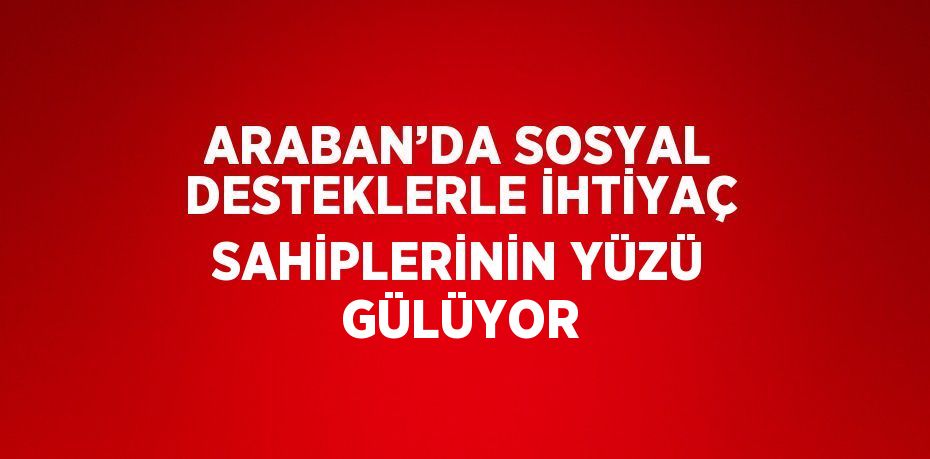 ARABAN’DA SOSYAL DESTEKLERLE İHTİYAÇ SAHİPLERİNİN YÜZÜ GÜLÜYOR