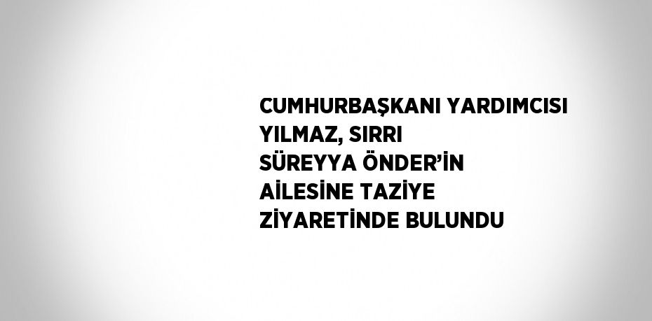 CUMHURBAŞKANI YARDIMCISI YILMAZ, SIRRI SÜREYYA ÖNDER’İN AİLESİNE TAZİYE ZİYARETİNDE BULUNDU