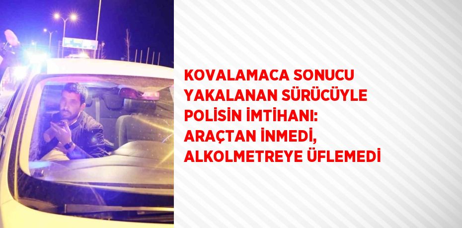 KOVALAMACA SONUCU YAKALANAN SÜRÜCÜYLE POLİSİN İMTİHANI: ARAÇTAN İNMEDİ, ALKOLMETREYE ÜFLEMEDİ