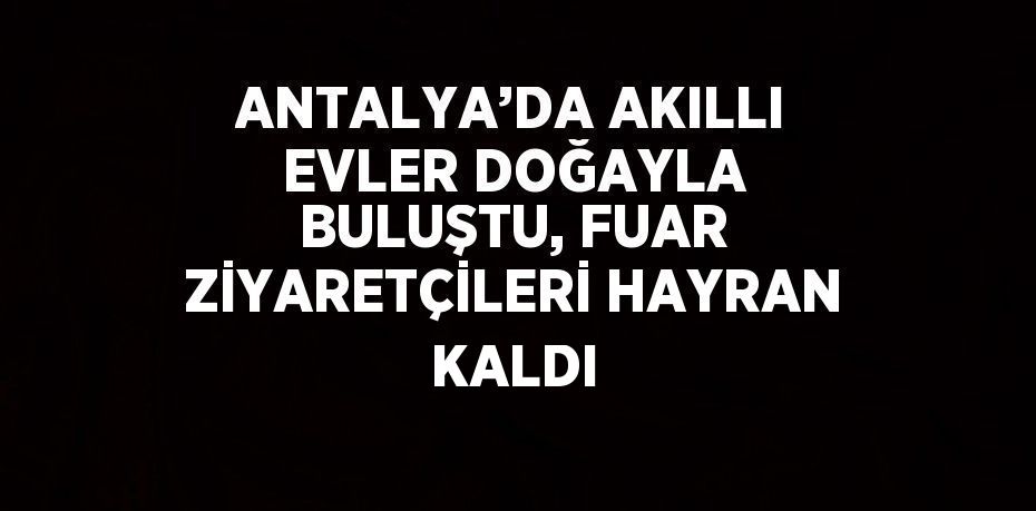 ANTALYA’DA AKILLI EVLER DOĞAYLA BULUŞTU, FUAR ZİYARETÇİLERİ HAYRAN KALDI
