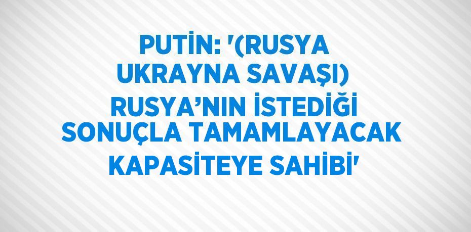 PUTİN: '(RUSYA UKRAYNA SAVAŞI) RUSYA’NIN İSTEDİĞİ SONUÇLA TAMAMLAYACAK KAPASİTEYE SAHİBİ'