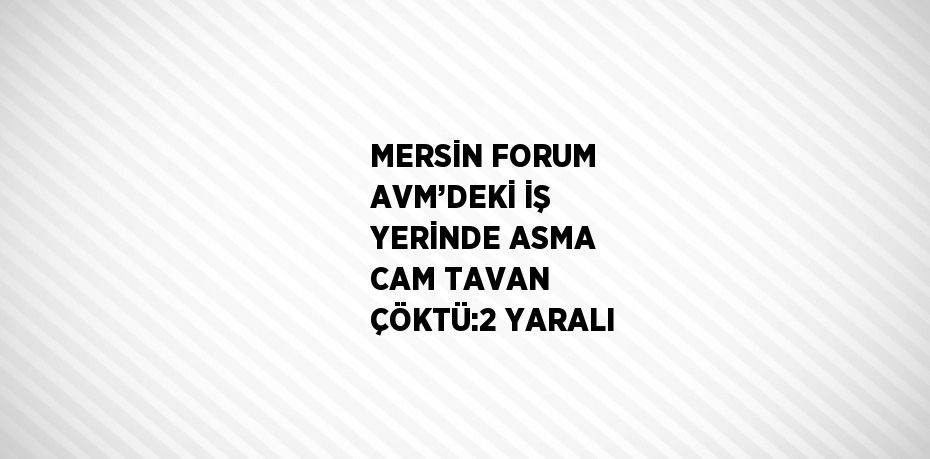 MERSİN FORUM AVM’DEKİ İŞ YERİNDE ASMA CAM TAVAN ÇÖKTÜ:2 YARALI