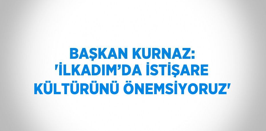 BAŞKAN KURNAZ: 'İLKADIM’DA İSTİŞARE KÜLTÜRÜNÜ ÖNEMSİYORUZ'