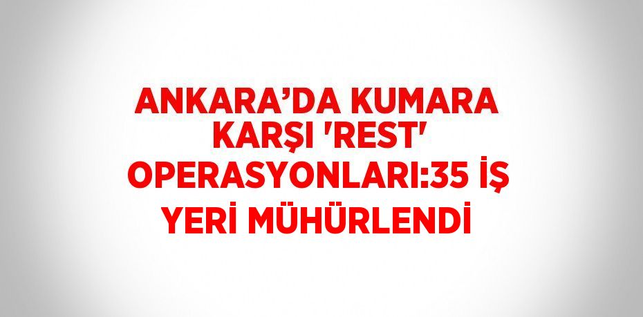 ANKARA’DA KUMARA KARŞI 'REST' OPERASYONLARI:35 İŞ YERİ MÜHÜRLENDİ