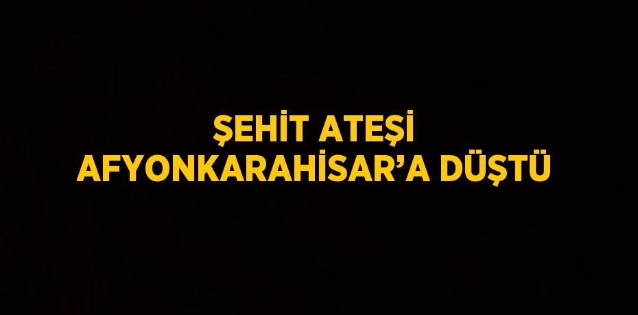 ŞEHİT ATEŞİ AFYONKARAHİSAR’A DÜŞTÜ