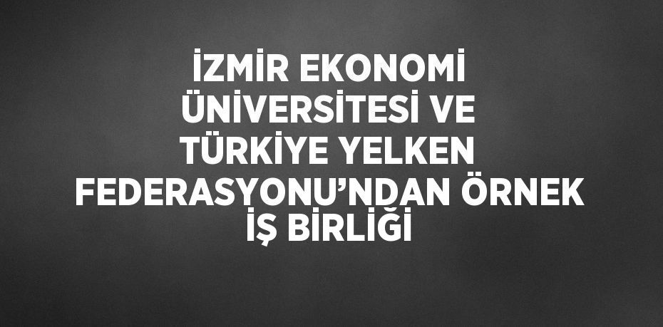 İZMİR EKONOMİ ÜNİVERSİTESİ VE TÜRKİYE YELKEN FEDERASYONU’NDAN ÖRNEK İŞ BİRLİĞİ