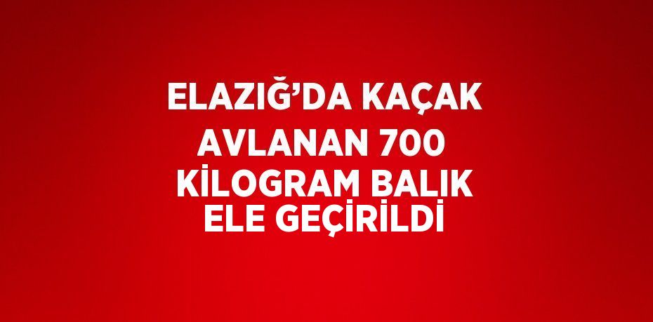 ELAZIĞ’DA KAÇAK AVLANAN 700 KİLOGRAM BALIK ELE GEÇİRİLDİ
