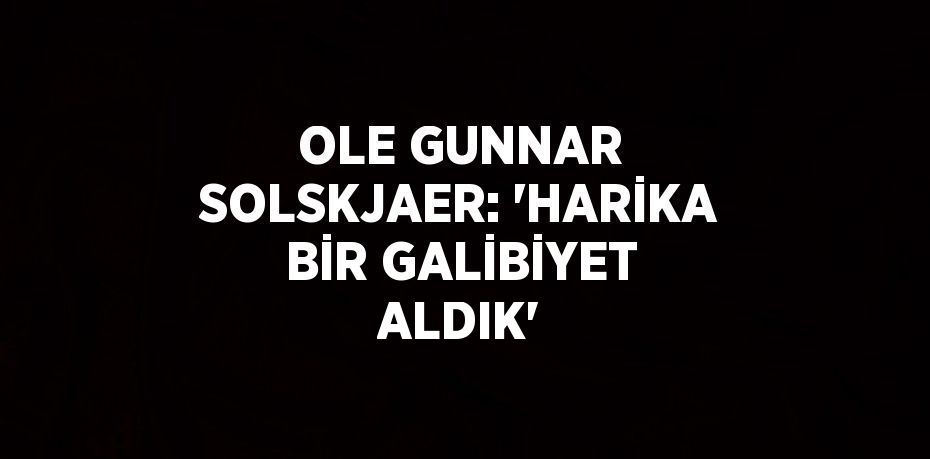OLE GUNNAR SOLSKJAER: 'HARİKA BİR GALİBİYET ALDIK'