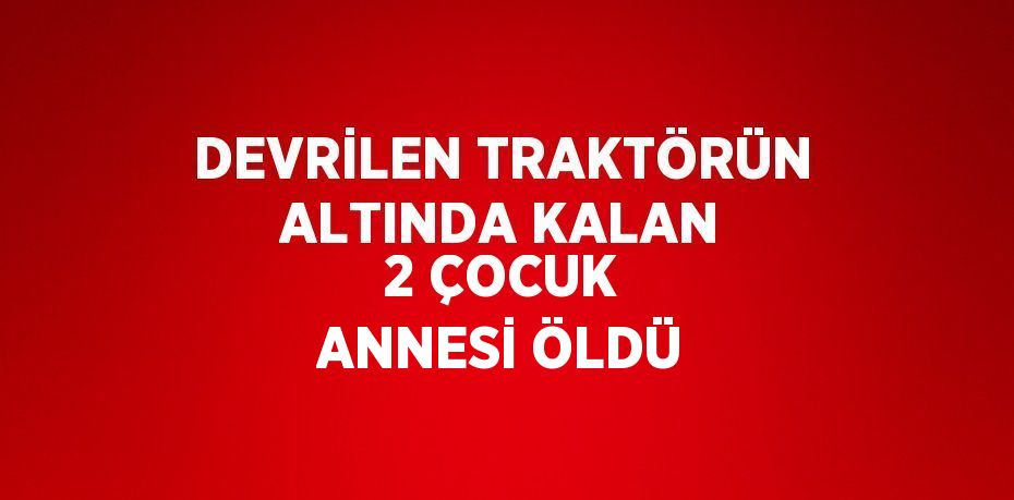 DEVRİLEN TRAKTÖRÜN ALTINDA KALAN 2 ÇOCUK ANNESİ ÖLDÜ
