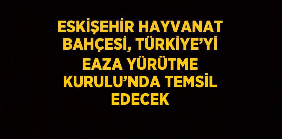 ESKİŞEHİR HAYVANAT BAHÇESİ, TÜRKİYE’Yİ EAZA YÜRÜTME KURULU’NDA TEMSİL EDECEK
