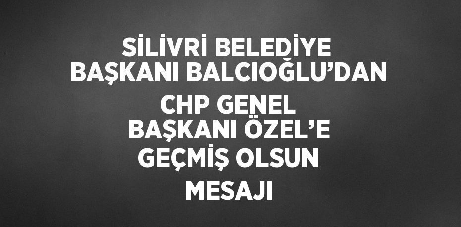 SİLİVRİ BELEDİYE BAŞKANI BALCIOĞLU’DAN CHP GENEL BAŞKANI ÖZEL’E GEÇMİŞ OLSUN MESAJI