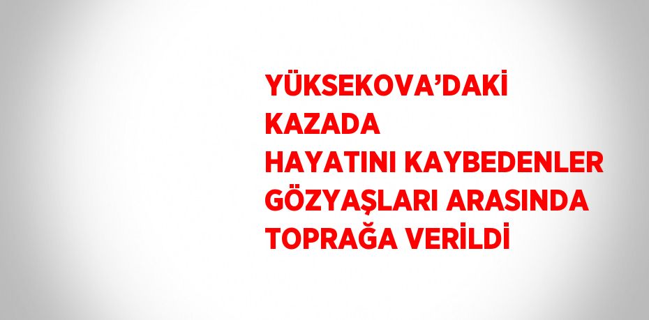 YÜKSEKOVA’DAKİ KAZADA HAYATINI KAYBEDENLER GÖZYAŞLARI ARASINDA TOPRAĞA VERİLDİ