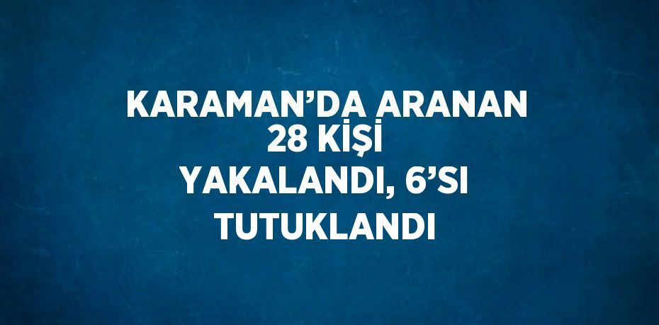 KARAMAN’DA ARANAN 28 KİŞİ YAKALANDI, 6’SI TUTUKLANDI