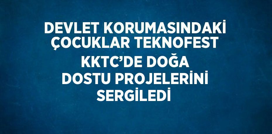DEVLET KORUMASINDAKİ ÇOCUKLAR TEKNOFEST KKTC’DE DOĞA DOSTU PROJELERİNİ SERGİLEDİ