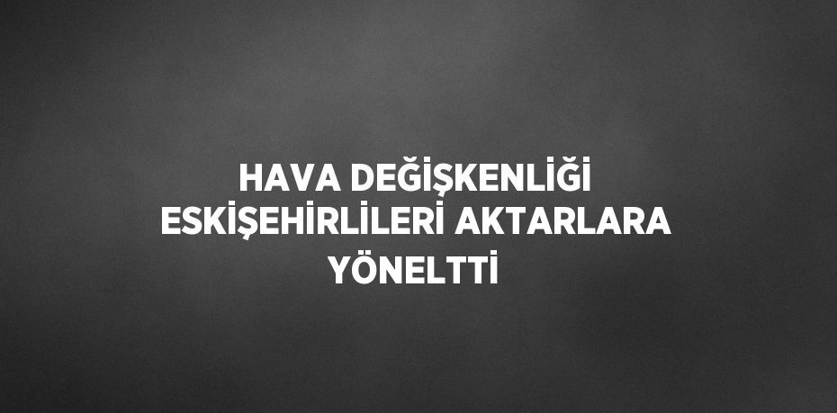 HAVA DEĞİŞKENLİĞİ ESKİŞEHİRLİLERİ AKTARLARA YÖNELTTİ