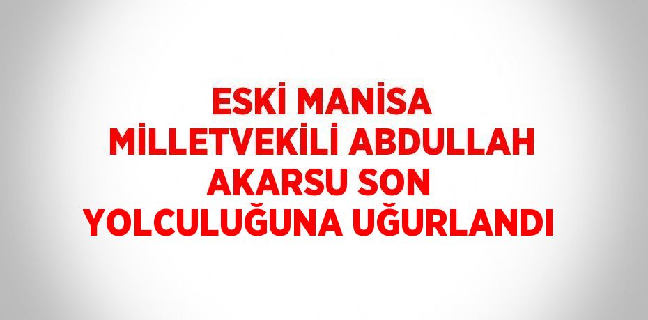 ESKİ MANİSA MİLLETVEKİLİ ABDULLAH AKARSU SON YOLCULUĞUNA UĞURLANDI