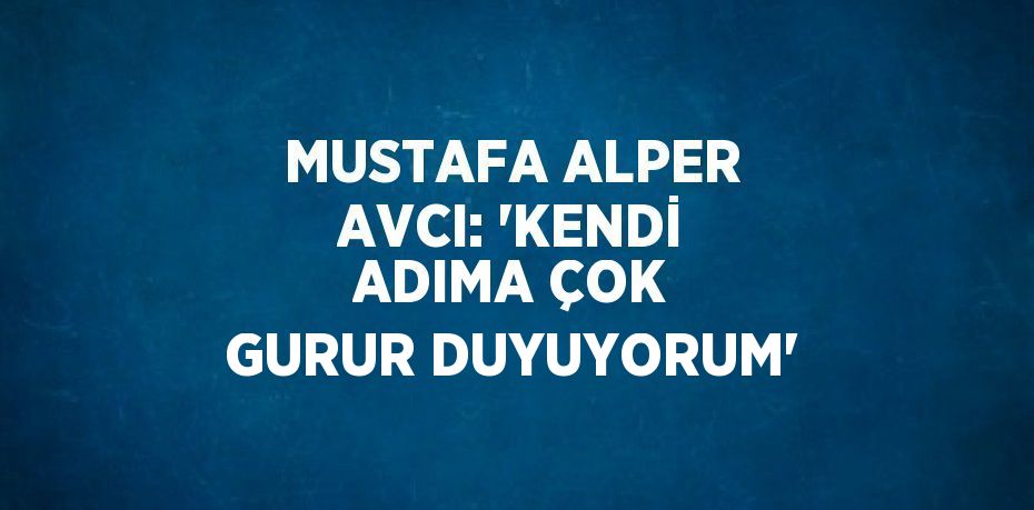 MUSTAFA ALPER AVCI: 'KENDİ ADIMA ÇOK GURUR DUYUYORUM'